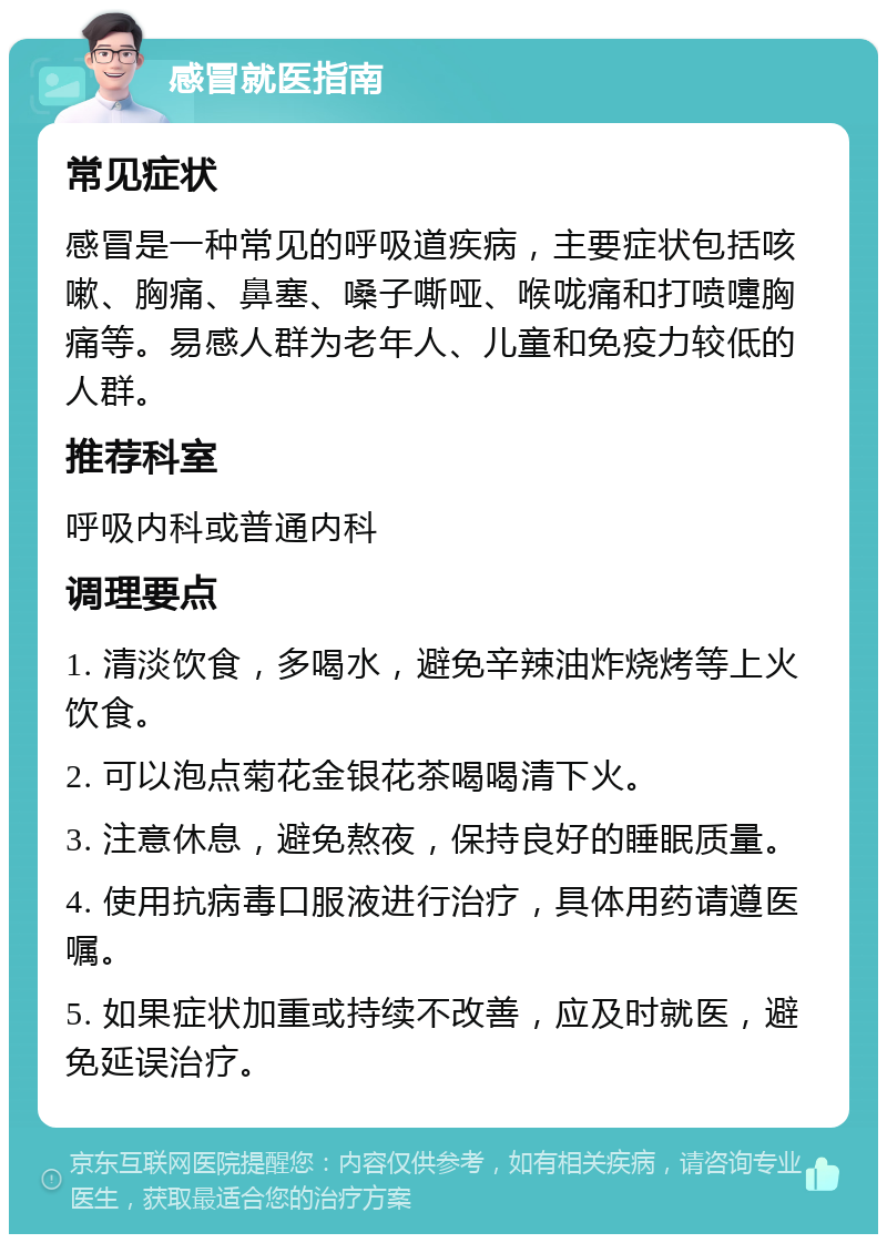 感冒就医指南 常见症状 感冒是一种常见的呼吸道疾病，主要症状包括咳嗽、胸痛、鼻塞、嗓子嘶哑、喉咙痛和打喷嚏胸痛等。易感人群为老年人、儿童和免疫力较低的人群。 推荐科室 呼吸内科或普通内科 调理要点 1. 清淡饮食，多喝水，避免辛辣油炸烧烤等上火饮食。 2. 可以泡点菊花金银花茶喝喝清下火。 3. 注意休息，避免熬夜，保持良好的睡眠质量。 4. 使用抗病毒口服液进行治疗，具体用药请遵医嘱。 5. 如果症状加重或持续不改善，应及时就医，避免延误治疗。