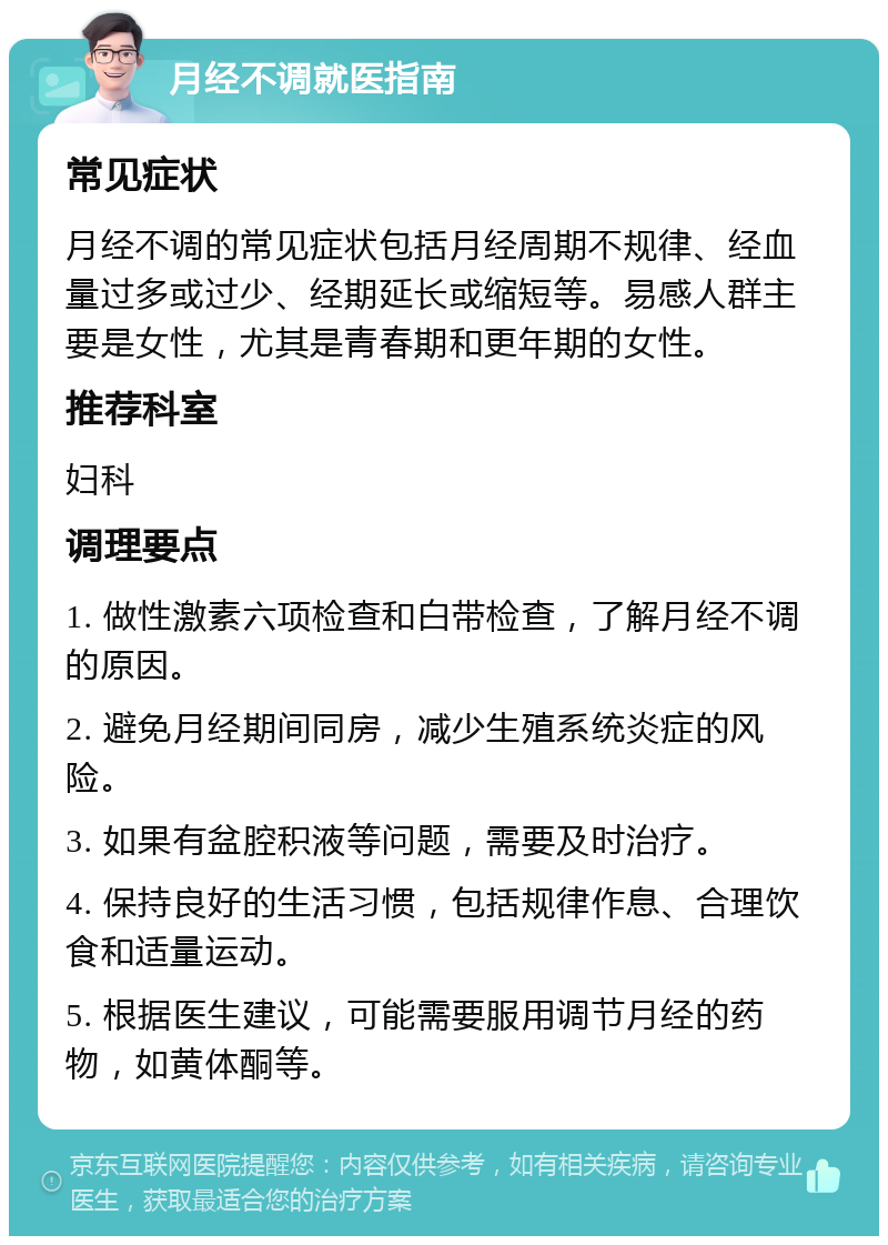 月经不调就医指南 常见症状 月经不调的常见症状包括月经周期不规律、经血量过多或过少、经期延长或缩短等。易感人群主要是女性，尤其是青春期和更年期的女性。 推荐科室 妇科 调理要点 1. 做性激素六项检查和白带检查，了解月经不调的原因。 2. 避免月经期间同房，减少生殖系统炎症的风险。 3. 如果有盆腔积液等问题，需要及时治疗。 4. 保持良好的生活习惯，包括规律作息、合理饮食和适量运动。 5. 根据医生建议，可能需要服用调节月经的药物，如黄体酮等。