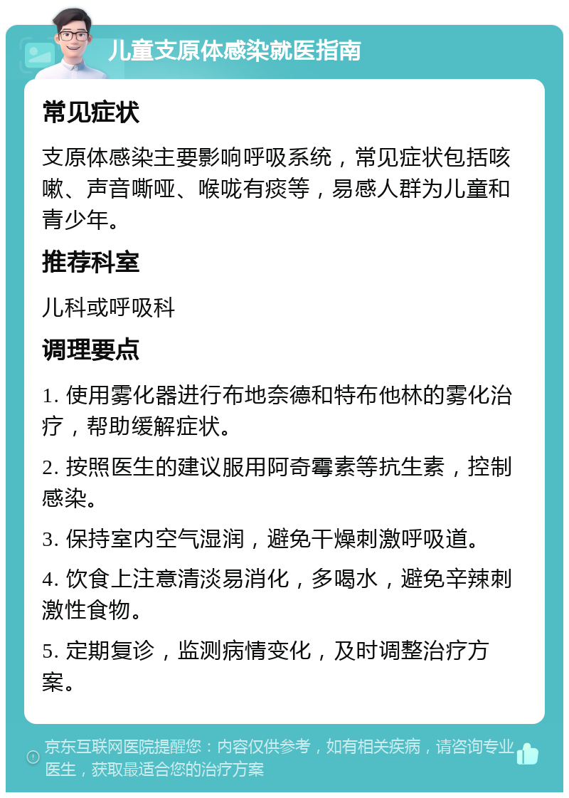 儿童支原体感染就医指南 常见症状 支原体感染主要影响呼吸系统，常见症状包括咳嗽、声音嘶哑、喉咙有痰等，易感人群为儿童和青少年。 推荐科室 儿科或呼吸科 调理要点 1. 使用雾化器进行布地奈德和特布他林的雾化治疗，帮助缓解症状。 2. 按照医生的建议服用阿奇霉素等抗生素，控制感染。 3. 保持室内空气湿润，避免干燥刺激呼吸道。 4. 饮食上注意清淡易消化，多喝水，避免辛辣刺激性食物。 5. 定期复诊，监测病情变化，及时调整治疗方案。