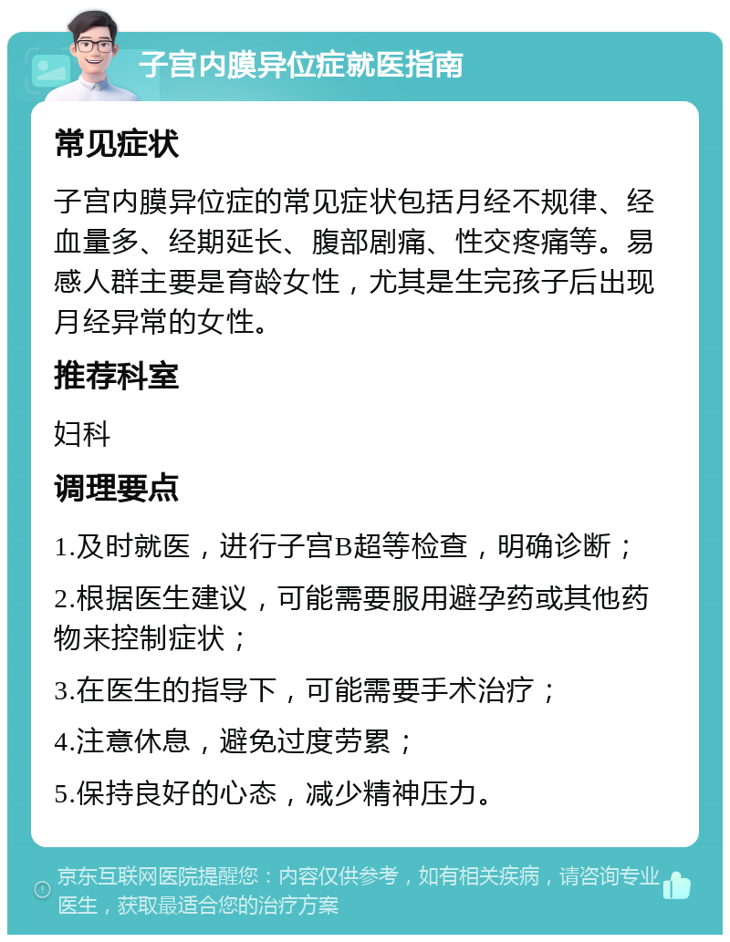 子宫内膜异位症就医指南 常见症状 子宫内膜异位症的常见症状包括月经不规律、经血量多、经期延长、腹部剧痛、性交疼痛等。易感人群主要是育龄女性，尤其是生完孩子后出现月经异常的女性。 推荐科室 妇科 调理要点 1.及时就医，进行子宫B超等检查，明确诊断； 2.根据医生建议，可能需要服用避孕药或其他药物来控制症状； 3.在医生的指导下，可能需要手术治疗； 4.注意休息，避免过度劳累； 5.保持良好的心态，减少精神压力。