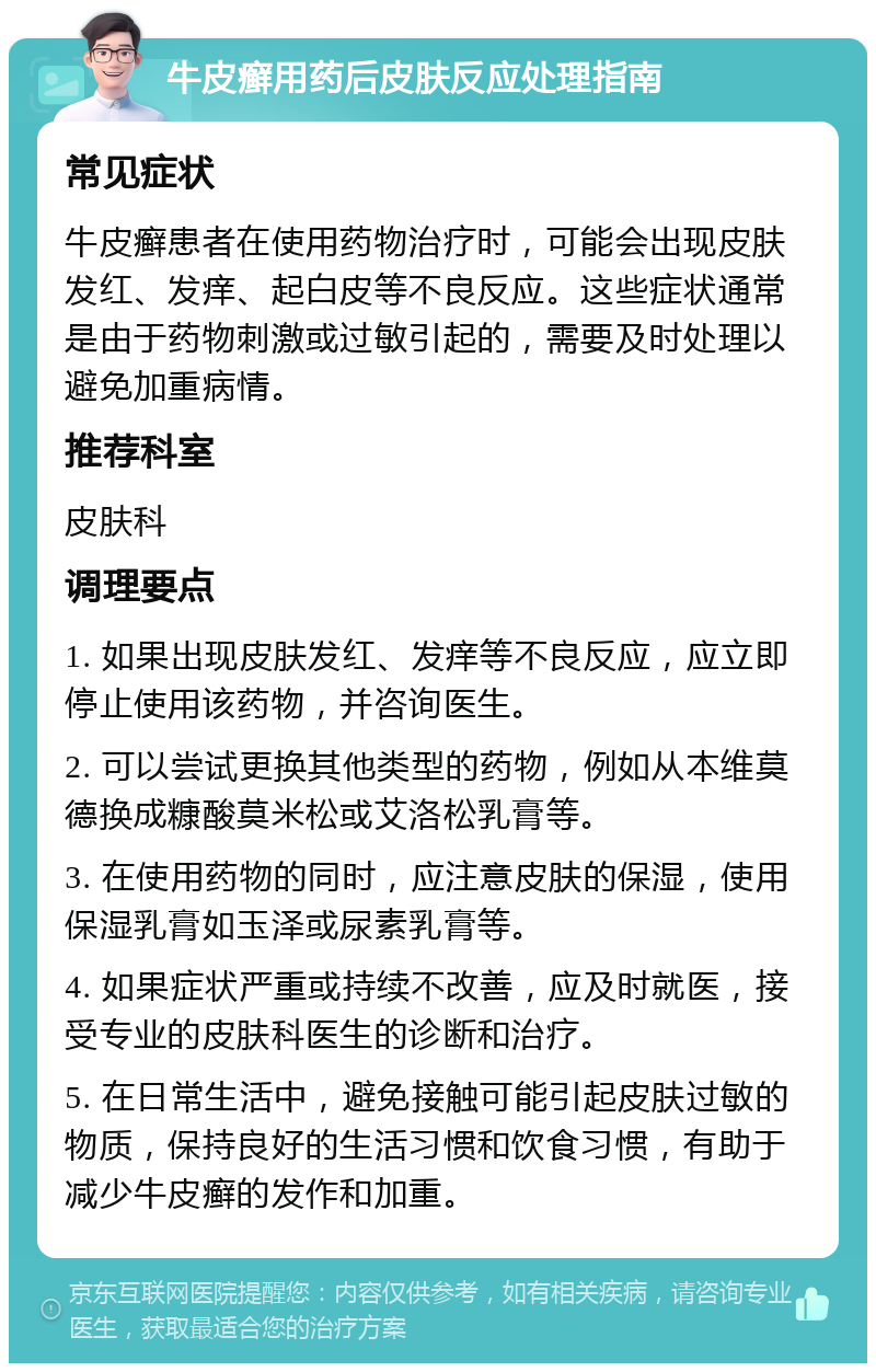 牛皮癣用药后皮肤反应处理指南 常见症状 牛皮癣患者在使用药物治疗时，可能会出现皮肤发红、发痒、起白皮等不良反应。这些症状通常是由于药物刺激或过敏引起的，需要及时处理以避免加重病情。 推荐科室 皮肤科 调理要点 1. 如果出现皮肤发红、发痒等不良反应，应立即停止使用该药物，并咨询医生。 2. 可以尝试更换其他类型的药物，例如从本维莫德换成糠酸莫米松或艾洛松乳膏等。 3. 在使用药物的同时，应注意皮肤的保湿，使用保湿乳膏如玉泽或尿素乳膏等。 4. 如果症状严重或持续不改善，应及时就医，接受专业的皮肤科医生的诊断和治疗。 5. 在日常生活中，避免接触可能引起皮肤过敏的物质，保持良好的生活习惯和饮食习惯，有助于减少牛皮癣的发作和加重。