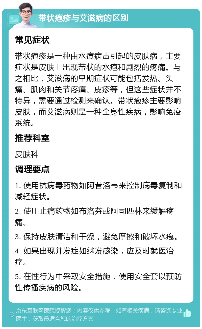 带状疱疹与艾滋病的区别 常见症状 带状疱疹是一种由水痘病毒引起的皮肤病，主要症状是皮肤上出现带状的水疱和剧烈的疼痛。与之相比，艾滋病的早期症状可能包括发热、头痛、肌肉和关节疼痛、皮疹等，但这些症状并不特异，需要通过检测来确认。带状疱疹主要影响皮肤，而艾滋病则是一种全身性疾病，影响免疫系统。 推荐科室 皮肤科 调理要点 1. 使用抗病毒药物如阿昔洛韦来控制病毒复制和减轻症状。 2. 使用止痛药物如布洛芬或阿司匹林来缓解疼痛。 3. 保持皮肤清洁和干燥，避免摩擦和破坏水疱。 4. 如果出现并发症如继发感染，应及时就医治疗。 5. 在性行为中采取安全措施，使用安全套以预防性传播疾病的风险。