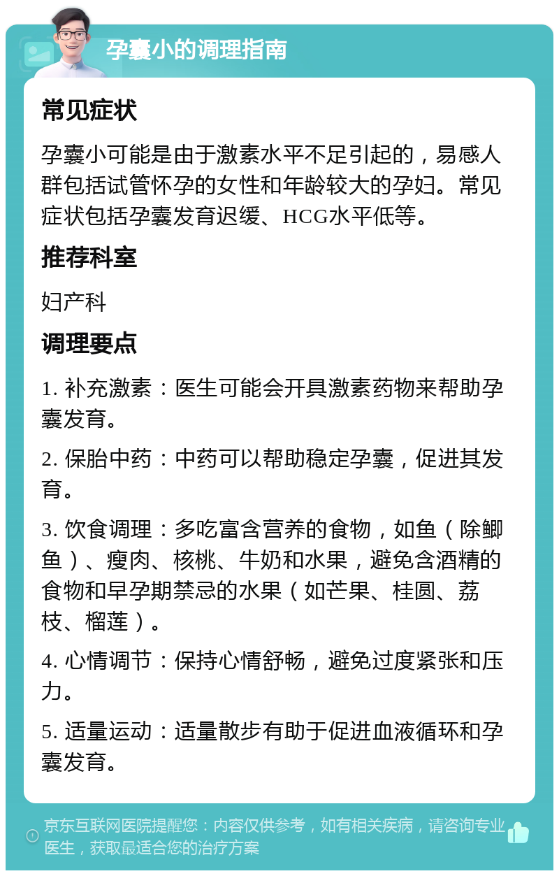 孕囊小的调理指南 常见症状 孕囊小可能是由于激素水平不足引起的，易感人群包括试管怀孕的女性和年龄较大的孕妇。常见症状包括孕囊发育迟缓、HCG水平低等。 推荐科室 妇产科 调理要点 1. 补充激素：医生可能会开具激素药物来帮助孕囊发育。 2. 保胎中药：中药可以帮助稳定孕囊，促进其发育。 3. 饮食调理：多吃富含营养的食物，如鱼（除鲫鱼）、瘦肉、核桃、牛奶和水果，避免含酒精的食物和早孕期禁忌的水果（如芒果、桂圆、荔枝、榴莲）。 4. 心情调节：保持心情舒畅，避免过度紧张和压力。 5. 适量运动：适量散步有助于促进血液循环和孕囊发育。