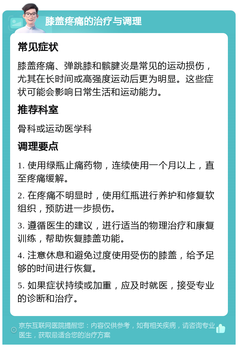 膝盖疼痛的治疗与调理 常见症状 膝盖疼痛、弹跳膝和髌腱炎是常见的运动损伤，尤其在长时间或高强度运动后更为明显。这些症状可能会影响日常生活和运动能力。 推荐科室 骨科或运动医学科 调理要点 1. 使用绿瓶止痛药物，连续使用一个月以上，直至疼痛缓解。 2. 在疼痛不明显时，使用红瓶进行养护和修复软组织，预防进一步损伤。 3. 遵循医生的建议，进行适当的物理治疗和康复训练，帮助恢复膝盖功能。 4. 注意休息和避免过度使用受伤的膝盖，给予足够的时间进行恢复。 5. 如果症状持续或加重，应及时就医，接受专业的诊断和治疗。