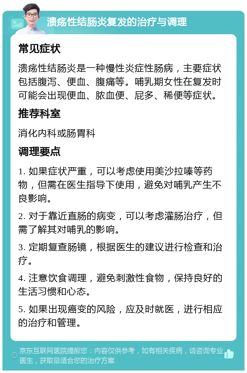 溃疡性结肠炎复发的治疗与调理 常见症状 溃疡性结肠炎是一种慢性炎症性肠病，主要症状包括腹泻、便血、腹痛等。哺乳期女性在复发时可能会出现便血、脓血便、屁多、稀便等症状。 推荐科室 消化内科或肠胃科 调理要点 1. 如果症状严重，可以考虑使用美沙拉嗪等药物，但需在医生指导下使用，避免对哺乳产生不良影响。 2. 对于靠近直肠的病变，可以考虑灌肠治疗，但需了解其对哺乳的影响。 3. 定期复查肠镜，根据医生的建议进行检查和治疗。 4. 注意饮食调理，避免刺激性食物，保持良好的生活习惯和心态。 5. 如果出现癌变的风险，应及时就医，进行相应的治疗和管理。