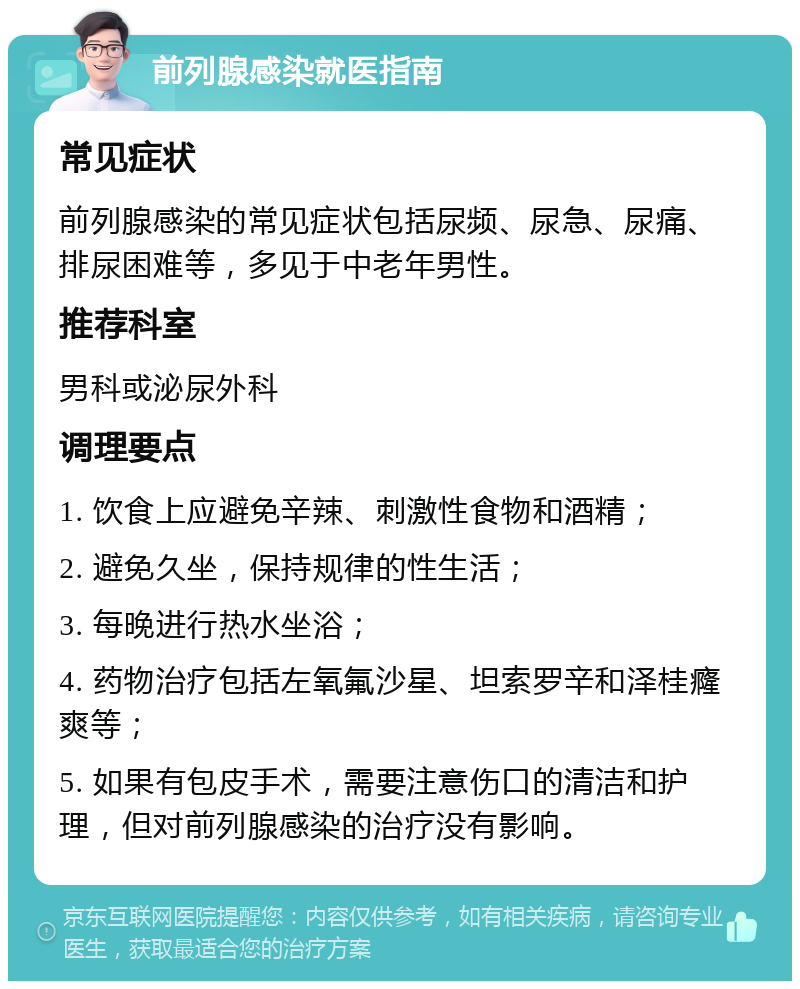 前列腺感染就医指南 常见症状 前列腺感染的常见症状包括尿频、尿急、尿痛、排尿困难等，多见于中老年男性。 推荐科室 男科或泌尿外科 调理要点 1. 饮食上应避免辛辣、刺激性食物和酒精； 2. 避免久坐，保持规律的性生活； 3. 每晚进行热水坐浴； 4. 药物治疗包括左氧氟沙星、坦索罗辛和泽桂癃爽等； 5. 如果有包皮手术，需要注意伤口的清洁和护理，但对前列腺感染的治疗没有影响。