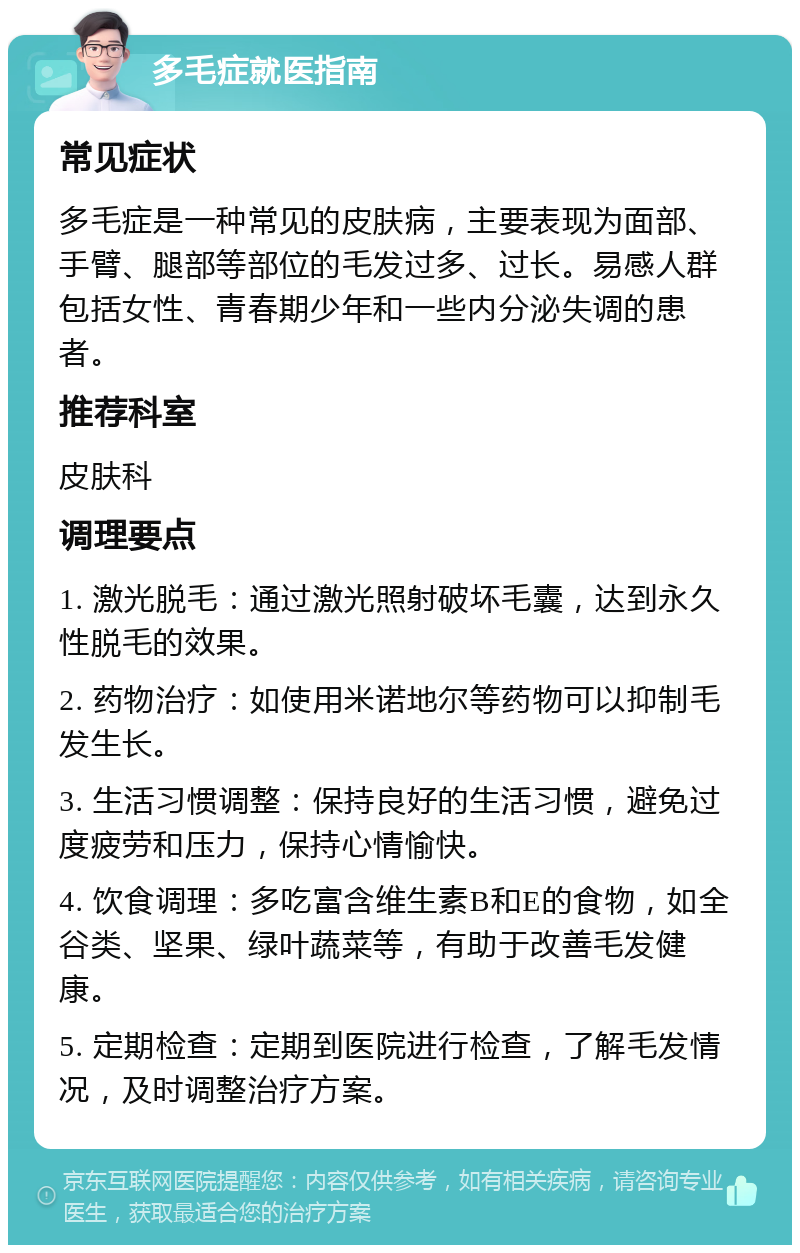 多毛症就医指南 常见症状 多毛症是一种常见的皮肤病，主要表现为面部、手臂、腿部等部位的毛发过多、过长。易感人群包括女性、青春期少年和一些内分泌失调的患者。 推荐科室 皮肤科 调理要点 1. 激光脱毛：通过激光照射破坏毛囊，达到永久性脱毛的效果。 2. 药物治疗：如使用米诺地尔等药物可以抑制毛发生长。 3. 生活习惯调整：保持良好的生活习惯，避免过度疲劳和压力，保持心情愉快。 4. 饮食调理：多吃富含维生素B和E的食物，如全谷类、坚果、绿叶蔬菜等，有助于改善毛发健康。 5. 定期检查：定期到医院进行检查，了解毛发情况，及时调整治疗方案。