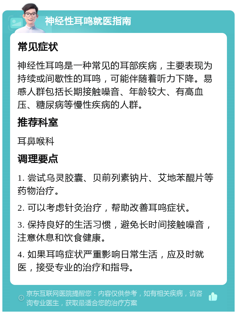 神经性耳鸣就医指南 常见症状 神经性耳鸣是一种常见的耳部疾病，主要表现为持续或间歇性的耳鸣，可能伴随着听力下降。易感人群包括长期接触噪音、年龄较大、有高血压、糖尿病等慢性疾病的人群。 推荐科室 耳鼻喉科 调理要点 1. 尝试乌灵胶囊、贝前列素钠片、艾地苯醌片等药物治疗。 2. 可以考虑针灸治疗，帮助改善耳鸣症状。 3. 保持良好的生活习惯，避免长时间接触噪音，注意休息和饮食健康。 4. 如果耳鸣症状严重影响日常生活，应及时就医，接受专业的治疗和指导。