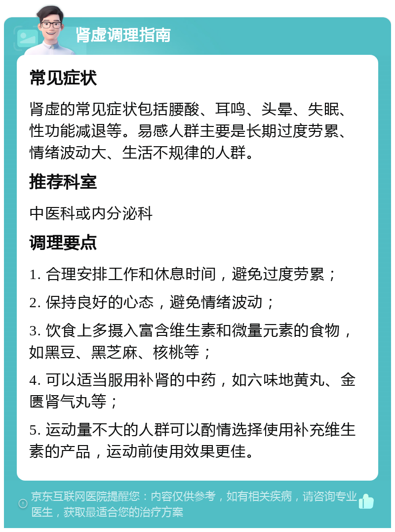 肾虚调理指南 常见症状 肾虚的常见症状包括腰酸、耳鸣、头晕、失眠、性功能减退等。易感人群主要是长期过度劳累、情绪波动大、生活不规律的人群。 推荐科室 中医科或内分泌科 调理要点 1. 合理安排工作和休息时间，避免过度劳累； 2. 保持良好的心态，避免情绪波动； 3. 饮食上多摄入富含维生素和微量元素的食物，如黑豆、黑芝麻、核桃等； 4. 可以适当服用补肾的中药，如六味地黄丸、金匮肾气丸等； 5. 运动量不大的人群可以酌情选择使用补充维生素的产品，运动前使用效果更佳。