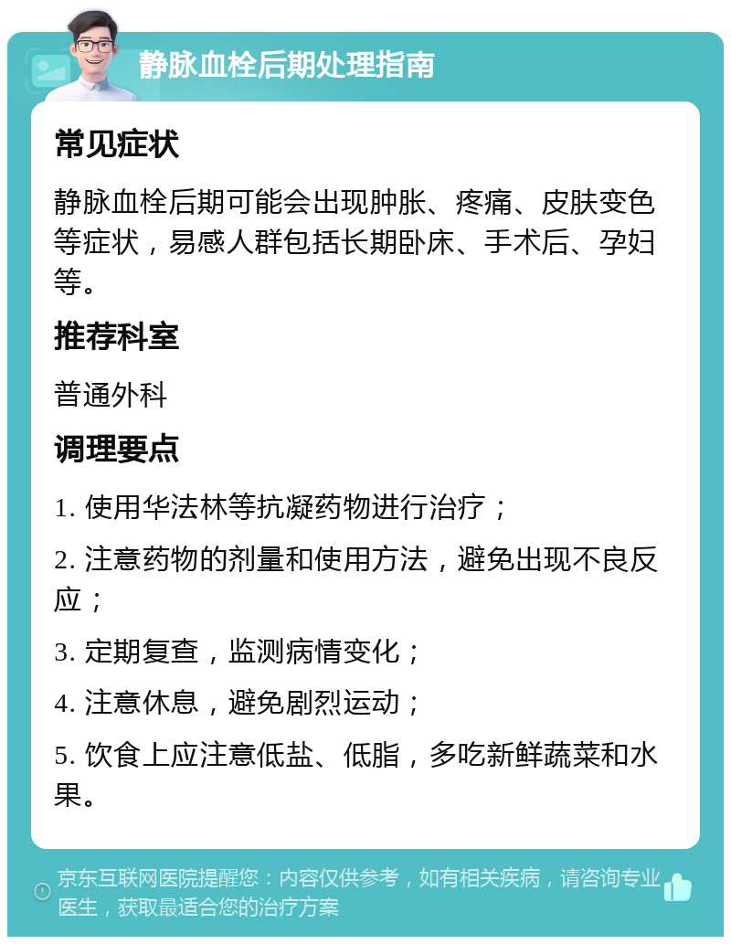 静脉血栓后期处理指南 常见症状 静脉血栓后期可能会出现肿胀、疼痛、皮肤变色等症状，易感人群包括长期卧床、手术后、孕妇等。 推荐科室 普通外科 调理要点 1. 使用华法林等抗凝药物进行治疗； 2. 注意药物的剂量和使用方法，避免出现不良反应； 3. 定期复查，监测病情变化； 4. 注意休息，避免剧烈运动； 5. 饮食上应注意低盐、低脂，多吃新鲜蔬菜和水果。