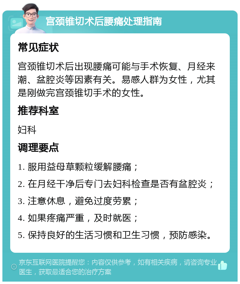 宫颈锥切术后腰痛处理指南 常见症状 宫颈锥切术后出现腰痛可能与手术恢复、月经来潮、盆腔炎等因素有关。易感人群为女性，尤其是刚做完宫颈锥切手术的女性。 推荐科室 妇科 调理要点 1. 服用益母草颗粒缓解腰痛； 2. 在月经干净后专门去妇科检查是否有盆腔炎； 3. 注意休息，避免过度劳累； 4. 如果疼痛严重，及时就医； 5. 保持良好的生活习惯和卫生习惯，预防感染。