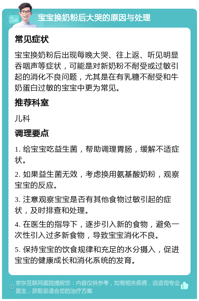 宝宝换奶粉后大哭的原因与处理 常见症状 宝宝换奶粉后出现每晚大哭、往上返、听见明显吞咽声等症状，可能是对新奶粉不耐受或过敏引起的消化不良问题，尤其是在有乳糖不耐受和牛奶蛋白过敏的宝宝中更为常见。 推荐科室 儿科 调理要点 1. 给宝宝吃益生菌，帮助调理胃肠，缓解不适症状。 2. 如果益生菌无效，考虑换用氨基酸奶粉，观察宝宝的反应。 3. 注意观察宝宝是否有其他食物过敏引起的症状，及时排查和处理。 4. 在医生的指导下，逐步引入新的食物，避免一次性引入过多新食物，导致宝宝消化不良。 5. 保持宝宝的饮食规律和充足的水分摄入，促进宝宝的健康成长和消化系统的发育。