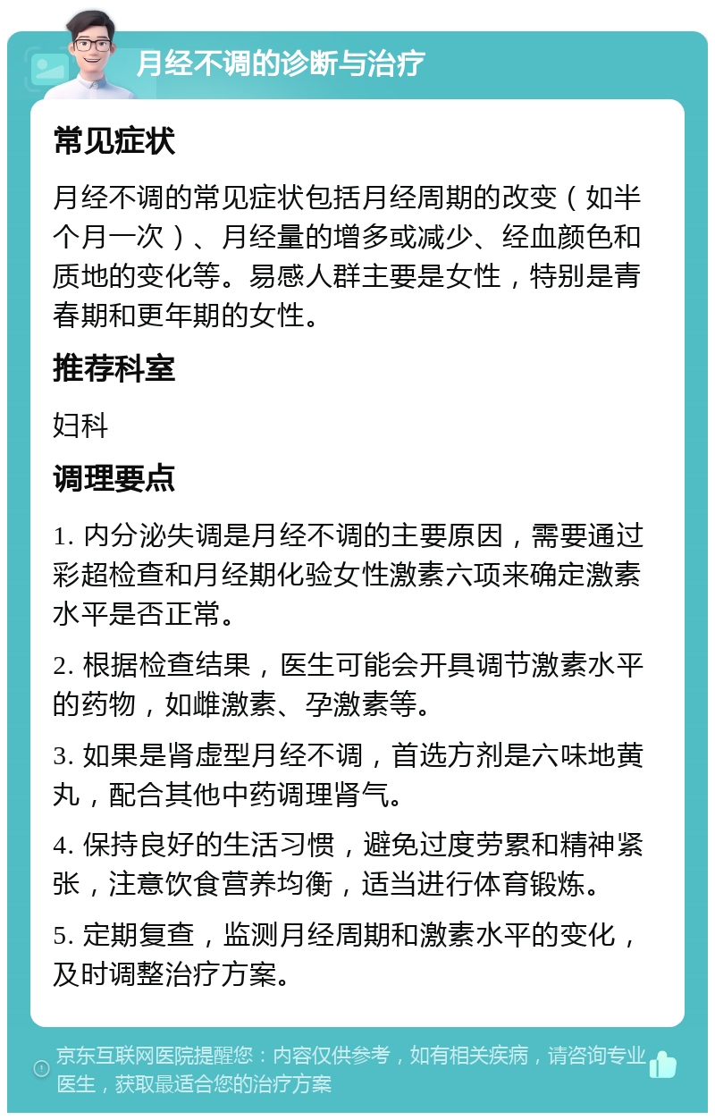 月经不调的诊断与治疗 常见症状 月经不调的常见症状包括月经周期的改变（如半个月一次）、月经量的增多或减少、经血颜色和质地的变化等。易感人群主要是女性，特别是青春期和更年期的女性。 推荐科室 妇科 调理要点 1. 内分泌失调是月经不调的主要原因，需要通过彩超检查和月经期化验女性激素六项来确定激素水平是否正常。 2. 根据检查结果，医生可能会开具调节激素水平的药物，如雌激素、孕激素等。 3. 如果是肾虚型月经不调，首选方剂是六味地黄丸，配合其他中药调理肾气。 4. 保持良好的生活习惯，避免过度劳累和精神紧张，注意饮食营养均衡，适当进行体育锻炼。 5. 定期复查，监测月经周期和激素水平的变化，及时调整治疗方案。