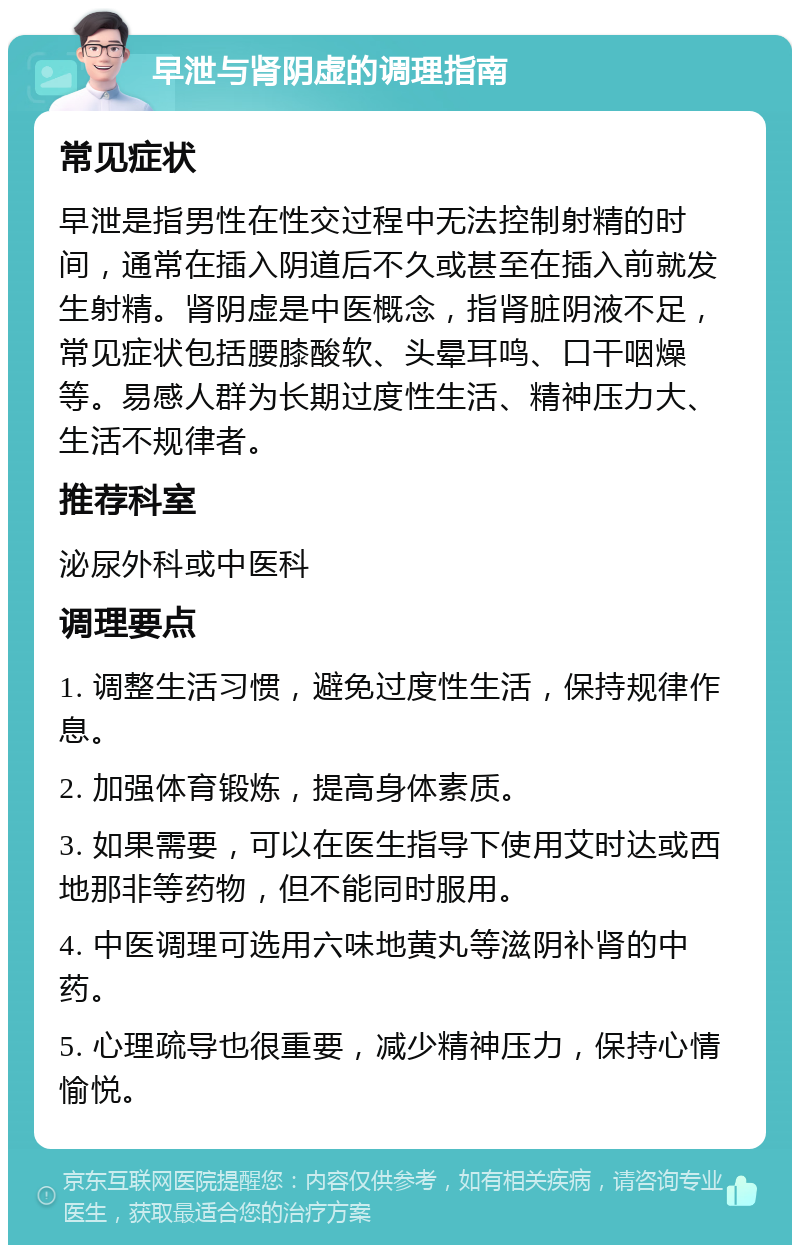 早泄与肾阴虚的调理指南 常见症状 早泄是指男性在性交过程中无法控制射精的时间，通常在插入阴道后不久或甚至在插入前就发生射精。肾阴虚是中医概念，指肾脏阴液不足，常见症状包括腰膝酸软、头晕耳鸣、口干咽燥等。易感人群为长期过度性生活、精神压力大、生活不规律者。 推荐科室 泌尿外科或中医科 调理要点 1. 调整生活习惯，避免过度性生活，保持规律作息。 2. 加强体育锻炼，提高身体素质。 3. 如果需要，可以在医生指导下使用艾时达或西地那非等药物，但不能同时服用。 4. 中医调理可选用六味地黄丸等滋阴补肾的中药。 5. 心理疏导也很重要，减少精神压力，保持心情愉悦。