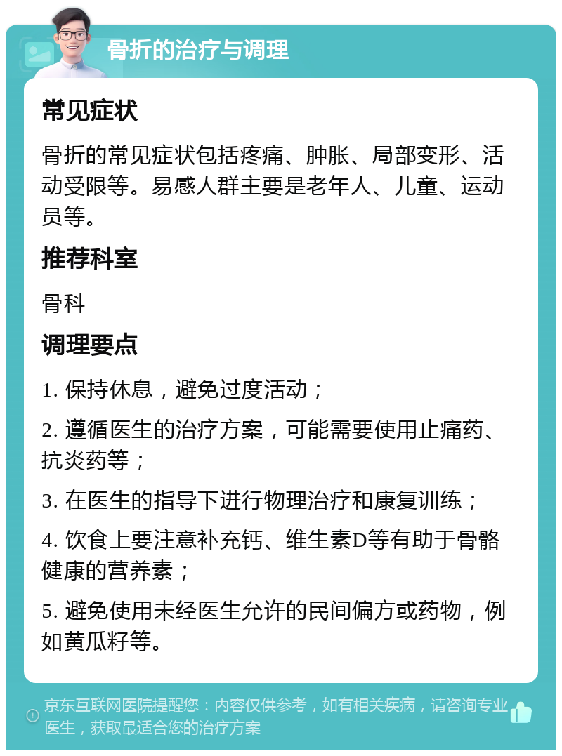 骨折的治疗与调理 常见症状 骨折的常见症状包括疼痛、肿胀、局部变形、活动受限等。易感人群主要是老年人、儿童、运动员等。 推荐科室 骨科 调理要点 1. 保持休息，避免过度活动； 2. 遵循医生的治疗方案，可能需要使用止痛药、抗炎药等； 3. 在医生的指导下进行物理治疗和康复训练； 4. 饮食上要注意补充钙、维生素D等有助于骨骼健康的营养素； 5. 避免使用未经医生允许的民间偏方或药物，例如黄瓜籽等。