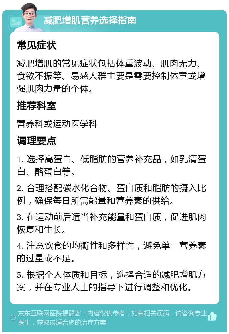 减肥增肌营养选择指南 常见症状 减肥增肌的常见症状包括体重波动、肌肉无力、食欲不振等。易感人群主要是需要控制体重或增强肌肉力量的个体。 推荐科室 营养科或运动医学科 调理要点 1. 选择高蛋白、低脂肪的营养补充品，如乳清蛋白、酪蛋白等。 2. 合理搭配碳水化合物、蛋白质和脂肪的摄入比例，确保每日所需能量和营养素的供给。 3. 在运动前后适当补充能量和蛋白质，促进肌肉恢复和生长。 4. 注意饮食的均衡性和多样性，避免单一营养素的过量或不足。 5. 根据个人体质和目标，选择合适的减肥增肌方案，并在专业人士的指导下进行调整和优化。