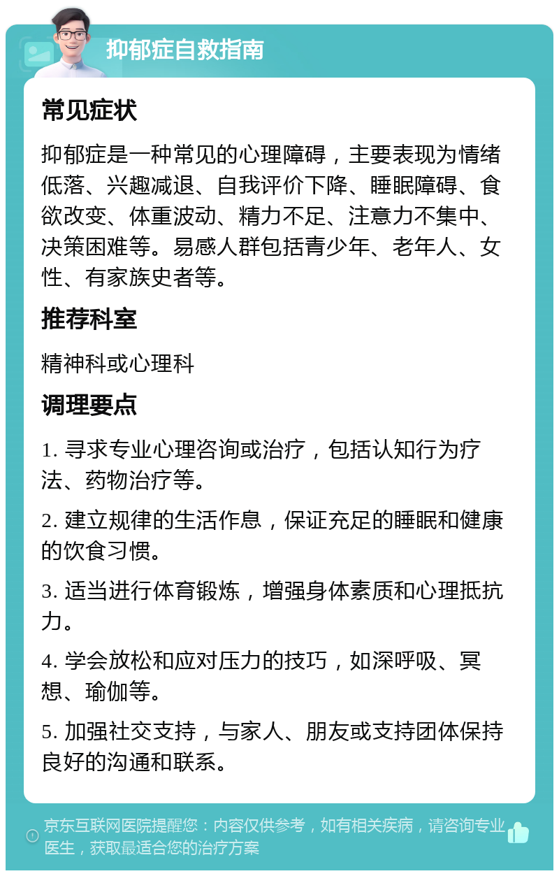 抑郁症自救指南 常见症状 抑郁症是一种常见的心理障碍，主要表现为情绪低落、兴趣减退、自我评价下降、睡眠障碍、食欲改变、体重波动、精力不足、注意力不集中、决策困难等。易感人群包括青少年、老年人、女性、有家族史者等。 推荐科室 精神科或心理科 调理要点 1. 寻求专业心理咨询或治疗，包括认知行为疗法、药物治疗等。 2. 建立规律的生活作息，保证充足的睡眠和健康的饮食习惯。 3. 适当进行体育锻炼，增强身体素质和心理抵抗力。 4. 学会放松和应对压力的技巧，如深呼吸、冥想、瑜伽等。 5. 加强社交支持，与家人、朋友或支持团体保持良好的沟通和联系。