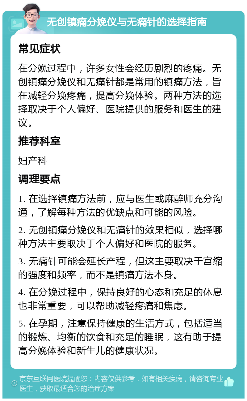 无创镇痛分娩仪与无痛针的选择指南 常见症状 在分娩过程中，许多女性会经历剧烈的疼痛。无创镇痛分娩仪和无痛针都是常用的镇痛方法，旨在减轻分娩疼痛，提高分娩体验。两种方法的选择取决于个人偏好、医院提供的服务和医生的建议。 推荐科室 妇产科 调理要点 1. 在选择镇痛方法前，应与医生或麻醉师充分沟通，了解每种方法的优缺点和可能的风险。 2. 无创镇痛分娩仪和无痛针的效果相似，选择哪种方法主要取决于个人偏好和医院的服务。 3. 无痛针可能会延长产程，但这主要取决于宫缩的强度和频率，而不是镇痛方法本身。 4. 在分娩过程中，保持良好的心态和充足的休息也非常重要，可以帮助减轻疼痛和焦虑。 5. 在孕期，注意保持健康的生活方式，包括适当的锻炼、均衡的饮食和充足的睡眠，这有助于提高分娩体验和新生儿的健康状况。