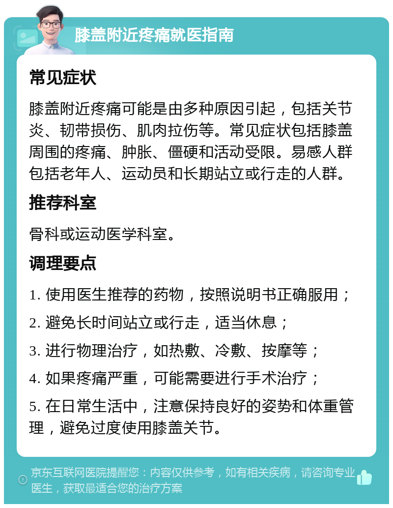 膝盖附近疼痛就医指南 常见症状 膝盖附近疼痛可能是由多种原因引起，包括关节炎、韧带损伤、肌肉拉伤等。常见症状包括膝盖周围的疼痛、肿胀、僵硬和活动受限。易感人群包括老年人、运动员和长期站立或行走的人群。 推荐科室 骨科或运动医学科室。 调理要点 1. 使用医生推荐的药物，按照说明书正确服用； 2. 避免长时间站立或行走，适当休息； 3. 进行物理治疗，如热敷、冷敷、按摩等； 4. 如果疼痛严重，可能需要进行手术治疗； 5. 在日常生活中，注意保持良好的姿势和体重管理，避免过度使用膝盖关节。