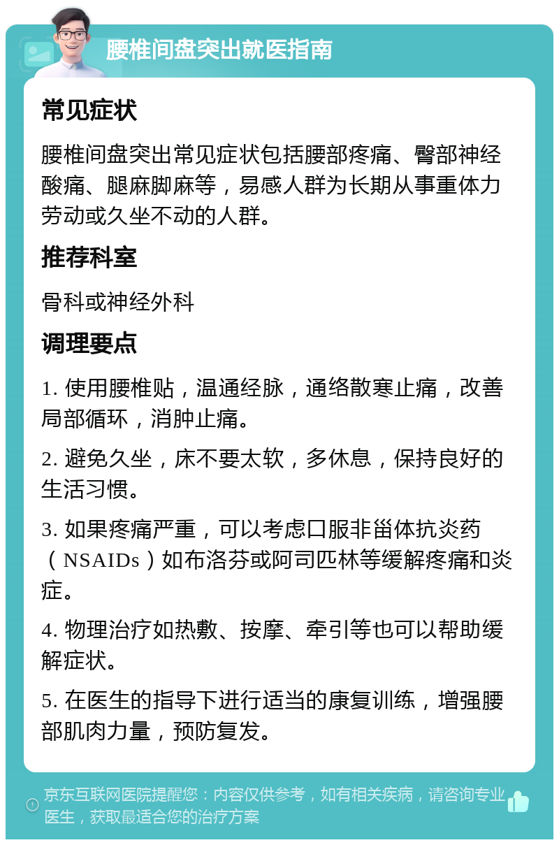 腰椎间盘突出就医指南 常见症状 腰椎间盘突出常见症状包括腰部疼痛、臀部神经酸痛、腿麻脚麻等，易感人群为长期从事重体力劳动或久坐不动的人群。 推荐科室 骨科或神经外科 调理要点 1. 使用腰椎贴，温通经脉，通络散寒止痛，改善局部循环，消肿止痛。 2. 避免久坐，床不要太软，多休息，保持良好的生活习惯。 3. 如果疼痛严重，可以考虑口服非甾体抗炎药（NSAIDs）如布洛芬或阿司匹林等缓解疼痛和炎症。 4. 物理治疗如热敷、按摩、牵引等也可以帮助缓解症状。 5. 在医生的指导下进行适当的康复训练，增强腰部肌肉力量，预防复发。