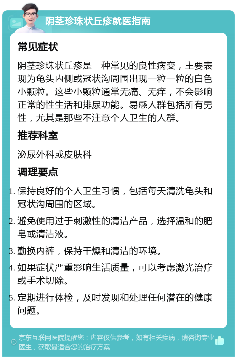 阴茎珍珠状丘疹就医指南 常见症状 阴茎珍珠状丘疹是一种常见的良性病变，主要表现为龟头内侧或冠状沟周围出现一粒一粒的白色小颗粒。这些小颗粒通常无痛、无痒，不会影响正常的性生活和排尿功能。易感人群包括所有男性，尤其是那些不注意个人卫生的人群。 推荐科室 泌尿外科或皮肤科 调理要点 保持良好的个人卫生习惯，包括每天清洗龟头和冠状沟周围的区域。 避免使用过于刺激性的清洁产品，选择温和的肥皂或清洁液。 勤换内裤，保持干燥和清洁的环境。 如果症状严重影响生活质量，可以考虑激光治疗或手术切除。 定期进行体检，及时发现和处理任何潜在的健康问题。