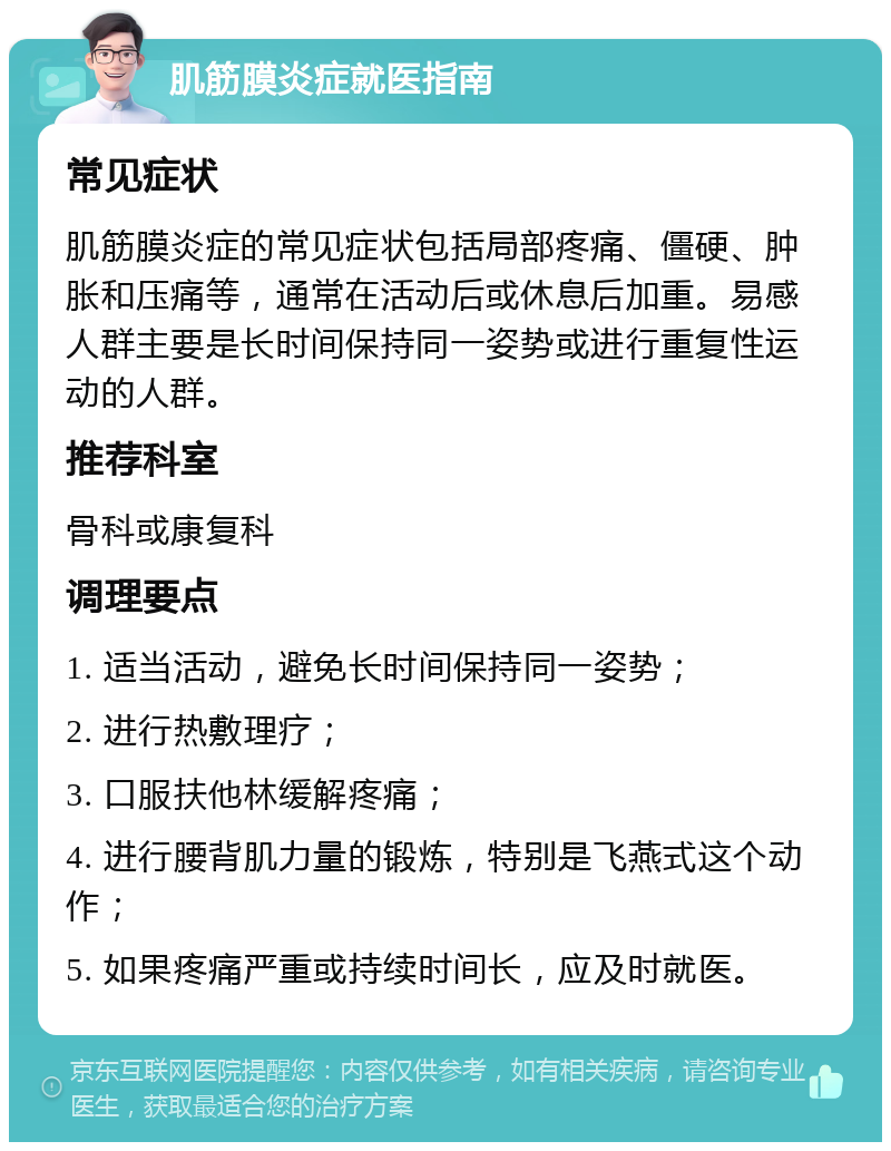 肌筋膜炎症就医指南 常见症状 肌筋膜炎症的常见症状包括局部疼痛、僵硬、肿胀和压痛等，通常在活动后或休息后加重。易感人群主要是长时间保持同一姿势或进行重复性运动的人群。 推荐科室 骨科或康复科 调理要点 1. 适当活动，避免长时间保持同一姿势； 2. 进行热敷理疗； 3. 口服扶他林缓解疼痛； 4. 进行腰背肌力量的锻炼，特别是飞燕式这个动作； 5. 如果疼痛严重或持续时间长，应及时就医。