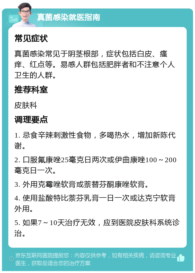 真菌感染就医指南 常见症状 真菌感染常见于阴茎根部，症状包括白皮、瘙痒、红点等。易感人群包括肥胖者和不注意个人卫生的人群。 推荐科室 皮肤科 调理要点 1. 忌食辛辣刺激性食物，多喝热水，增加新陈代谢。 2. 口服氟康唑25毫克日两次或伊曲康唑100～200毫克日一次。 3. 外用克霉唑软膏或萘替芬酮康唑软膏。 4. 使用盐酸特比萘芬乳膏一日一次或达克宁软膏外用。 5. 如果7～10天治疗无效，应到医院皮肤科系统诊治。