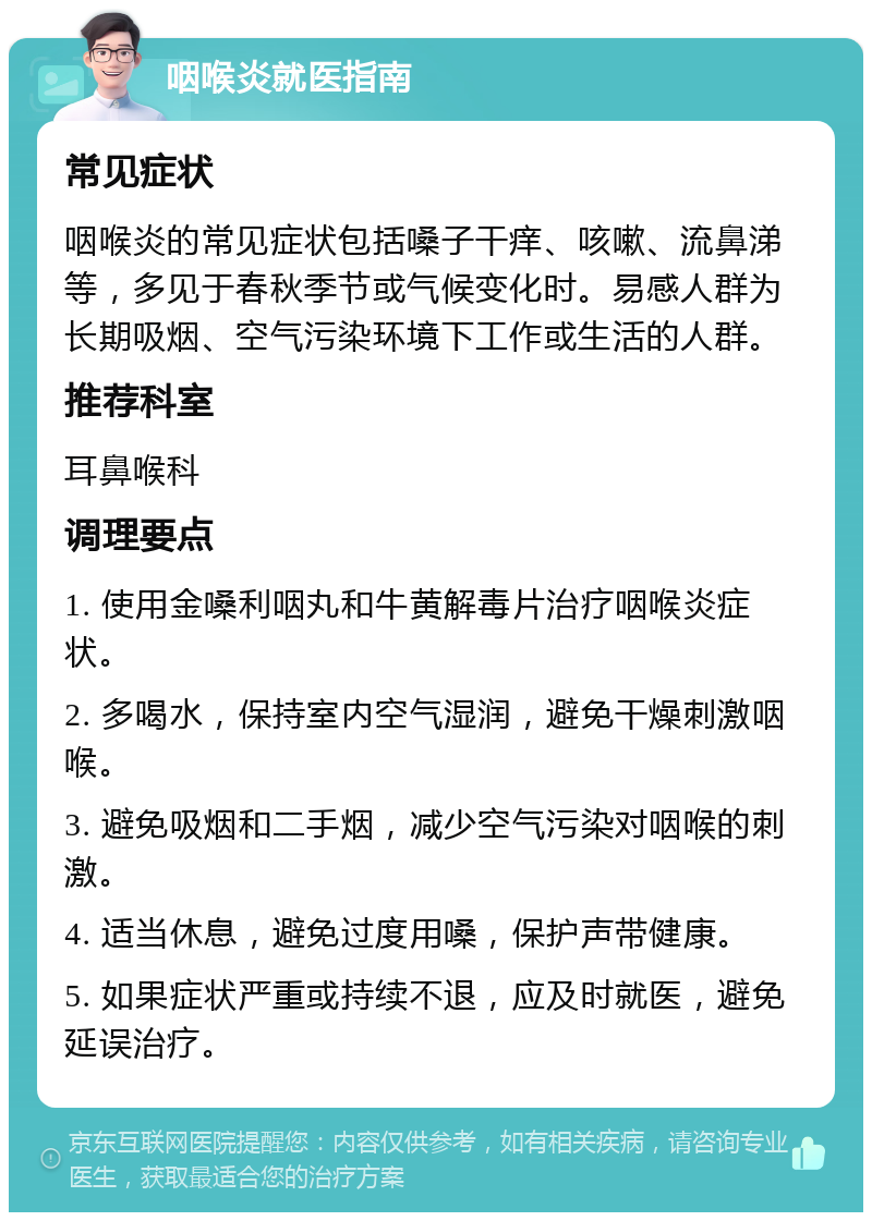 咽喉炎就医指南 常见症状 咽喉炎的常见症状包括嗓子干痒、咳嗽、流鼻涕等，多见于春秋季节或气候变化时。易感人群为长期吸烟、空气污染环境下工作或生活的人群。 推荐科室 耳鼻喉科 调理要点 1. 使用金嗓利咽丸和牛黄解毒片治疗咽喉炎症状。 2. 多喝水，保持室内空气湿润，避免干燥刺激咽喉。 3. 避免吸烟和二手烟，减少空气污染对咽喉的刺激。 4. 适当休息，避免过度用嗓，保护声带健康。 5. 如果症状严重或持续不退，应及时就医，避免延误治疗。