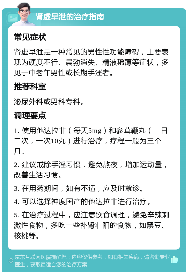 肾虚早泄的治疗指南 常见症状 肾虚早泄是一种常见的男性性功能障碍，主要表现为硬度不行、晨勃消失、精液稀薄等症状，多见于中老年男性或长期手淫者。 推荐科室 泌尿外科或男科专科。 调理要点 1. 使用他达拉非（每天5mg）和参茸鞭丸（一日二次，一次10丸）进行治疗，疗程一般为三个月。 2. 建议戒除手淫习惯，避免熬夜，增加运动量，改善生活习惯。 3. 在用药期间，如有不适，应及时就诊。 4. 可以选择神度国产的他达拉非进行治疗。 5. 在治疗过程中，应注意饮食调理，避免辛辣刺激性食物，多吃一些补肾壮阳的食物，如黑豆、核桃等。