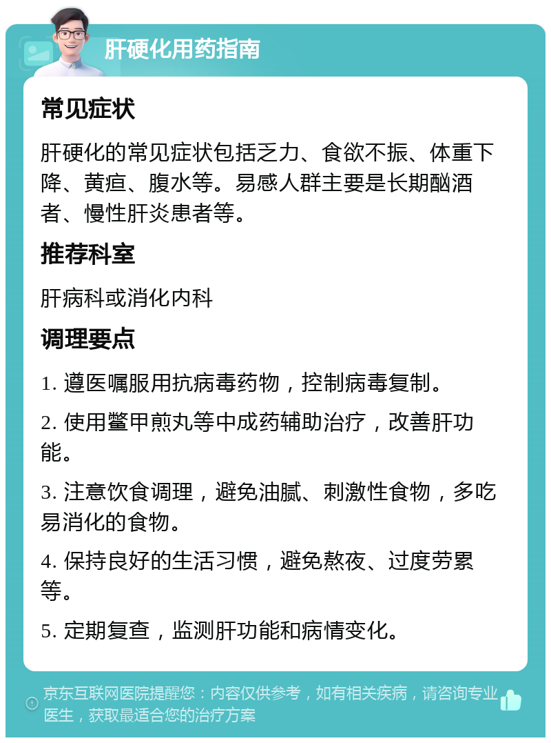 肝硬化用药指南 常见症状 肝硬化的常见症状包括乏力、食欲不振、体重下降、黄疸、腹水等。易感人群主要是长期酗酒者、慢性肝炎患者等。 推荐科室 肝病科或消化内科 调理要点 1. 遵医嘱服用抗病毒药物，控制病毒复制。 2. 使用鳖甲煎丸等中成药辅助治疗，改善肝功能。 3. 注意饮食调理，避免油腻、刺激性食物，多吃易消化的食物。 4. 保持良好的生活习惯，避免熬夜、过度劳累等。 5. 定期复查，监测肝功能和病情变化。