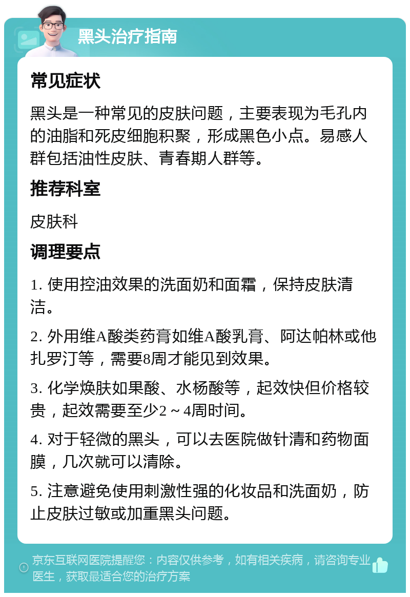 黑头治疗指南 常见症状 黑头是一种常见的皮肤问题，主要表现为毛孔内的油脂和死皮细胞积聚，形成黑色小点。易感人群包括油性皮肤、青春期人群等。 推荐科室 皮肤科 调理要点 1. 使用控油效果的洗面奶和面霜，保持皮肤清洁。 2. 外用维A酸类药膏如维A酸乳膏、阿达帕林或他扎罗汀等，需要8周才能见到效果。 3. 化学焕肤如果酸、水杨酸等，起效快但价格较贵，起效需要至少2～4周时间。 4. 对于轻微的黑头，可以去医院做针清和药物面膜，几次就可以清除。 5. 注意避免使用刺激性强的化妆品和洗面奶，防止皮肤过敏或加重黑头问题。