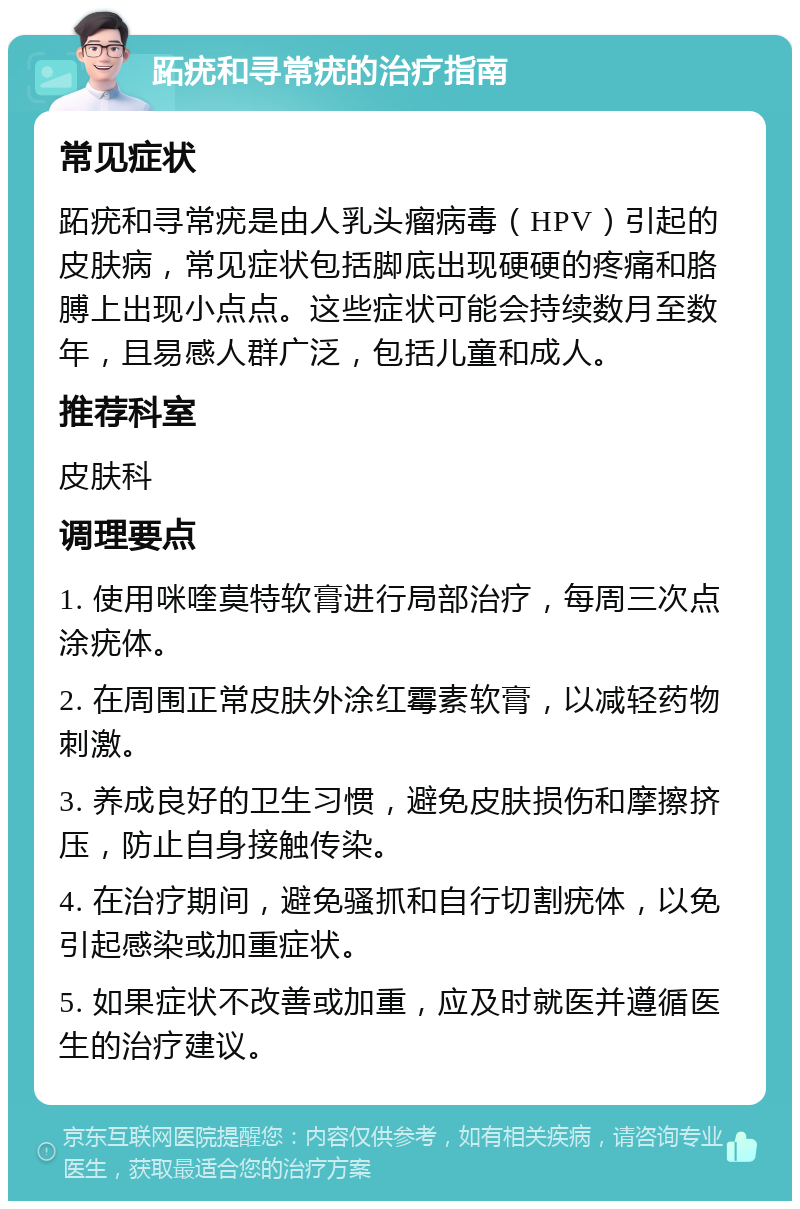 跖疣和寻常疣的治疗指南 常见症状 跖疣和寻常疣是由人乳头瘤病毒（HPV）引起的皮肤病，常见症状包括脚底出现硬硬的疼痛和胳膊上出现小点点。这些症状可能会持续数月至数年，且易感人群广泛，包括儿童和成人。 推荐科室 皮肤科 调理要点 1. 使用咪喹莫特软膏进行局部治疗，每周三次点涂疣体。 2. 在周围正常皮肤外涂红霉素软膏，以减轻药物刺激。 3. 养成良好的卫生习惯，避免皮肤损伤和摩擦挤压，防止自身接触传染。 4. 在治疗期间，避免骚抓和自行切割疣体，以免引起感染或加重症状。 5. 如果症状不改善或加重，应及时就医并遵循医生的治疗建议。