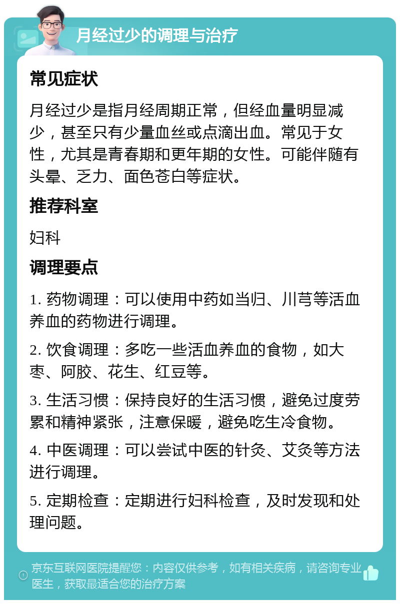 月经过少的调理与治疗 常见症状 月经过少是指月经周期正常，但经血量明显减少，甚至只有少量血丝或点滴出血。常见于女性，尤其是青春期和更年期的女性。可能伴随有头晕、乏力、面色苍白等症状。 推荐科室 妇科 调理要点 1. 药物调理：可以使用中药如当归、川芎等活血养血的药物进行调理。 2. 饮食调理：多吃一些活血养血的食物，如大枣、阿胶、花生、红豆等。 3. 生活习惯：保持良好的生活习惯，避免过度劳累和精神紧张，注意保暖，避免吃生冷食物。 4. 中医调理：可以尝试中医的针灸、艾灸等方法进行调理。 5. 定期检查：定期进行妇科检查，及时发现和处理问题。