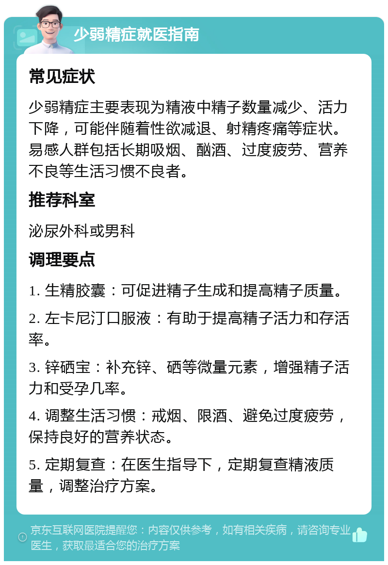 少弱精症就医指南 常见症状 少弱精症主要表现为精液中精子数量减少、活力下降，可能伴随着性欲减退、射精疼痛等症状。易感人群包括长期吸烟、酗酒、过度疲劳、营养不良等生活习惯不良者。 推荐科室 泌尿外科或男科 调理要点 1. 生精胶囊：可促进精子生成和提高精子质量。 2. 左卡尼汀口服液：有助于提高精子活力和存活率。 3. 锌硒宝：补充锌、硒等微量元素，增强精子活力和受孕几率。 4. 调整生活习惯：戒烟、限酒、避免过度疲劳，保持良好的营养状态。 5. 定期复查：在医生指导下，定期复查精液质量，调整治疗方案。