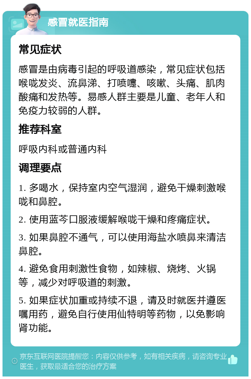 感冒就医指南 常见症状 感冒是由病毒引起的呼吸道感染，常见症状包括喉咙发炎、流鼻涕、打喷嚏、咳嗽、头痛、肌肉酸痛和发热等。易感人群主要是儿童、老年人和免疫力较弱的人群。 推荐科室 呼吸内科或普通内科 调理要点 1. 多喝水，保持室内空气湿润，避免干燥刺激喉咙和鼻腔。 2. 使用蓝芩口服液缓解喉咙干燥和疼痛症状。 3. 如果鼻腔不通气，可以使用海盐水喷鼻来清洁鼻腔。 4. 避免食用刺激性食物，如辣椒、烧烤、火锅等，减少对呼吸道的刺激。 5. 如果症状加重或持续不退，请及时就医并遵医嘱用药，避免自行使用仙特明等药物，以免影响肾功能。