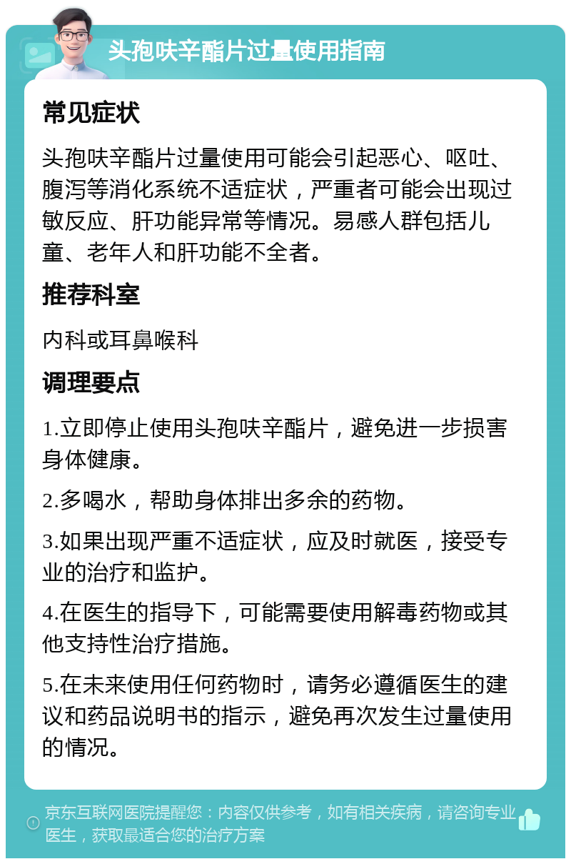 头孢呋辛酯片过量使用指南 常见症状 头孢呋辛酯片过量使用可能会引起恶心、呕吐、腹泻等消化系统不适症状，严重者可能会出现过敏反应、肝功能异常等情况。易感人群包括儿童、老年人和肝功能不全者。 推荐科室 内科或耳鼻喉科 调理要点 1.立即停止使用头孢呋辛酯片，避免进一步损害身体健康。 2.多喝水，帮助身体排出多余的药物。 3.如果出现严重不适症状，应及时就医，接受专业的治疗和监护。 4.在医生的指导下，可能需要使用解毒药物或其他支持性治疗措施。 5.在未来使用任何药物时，请务必遵循医生的建议和药品说明书的指示，避免再次发生过量使用的情况。