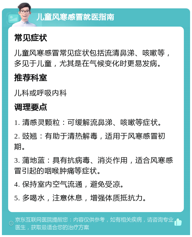 儿童风寒感冒就医指南 常见症状 儿童风寒感冒常见症状包括流清鼻涕、咳嗽等，多见于儿童，尤其是在气候变化时更易发病。 推荐科室 儿科或呼吸内科 调理要点 1. 清感灵颗粒：可缓解流鼻涕、咳嗽等症状。 2. 豉翘：有助于清热解毒，适用于风寒感冒初期。 3. 蒲地蓝：具有抗病毒、消炎作用，适合风寒感冒引起的咽喉肿痛等症状。 4. 保持室内空气流通，避免受凉。 5. 多喝水，注意休息，增强体质抵抗力。