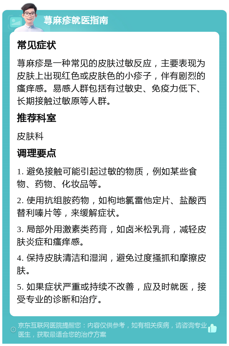 荨麻疹就医指南 常见症状 荨麻疹是一种常见的皮肤过敏反应，主要表现为皮肤上出现红色或皮肤色的小疹子，伴有剧烈的瘙痒感。易感人群包括有过敏史、免疫力低下、长期接触过敏原等人群。 推荐科室 皮肤科 调理要点 1. 避免接触可能引起过敏的物质，例如某些食物、药物、化妆品等。 2. 使用抗组胺药物，如枸地氯雷他定片、盐酸西替利嗪片等，来缓解症状。 3. 局部外用激素类药膏，如卤米松乳膏，减轻皮肤炎症和瘙痒感。 4. 保持皮肤清洁和湿润，避免过度搔抓和摩擦皮肤。 5. 如果症状严重或持续不改善，应及时就医，接受专业的诊断和治疗。