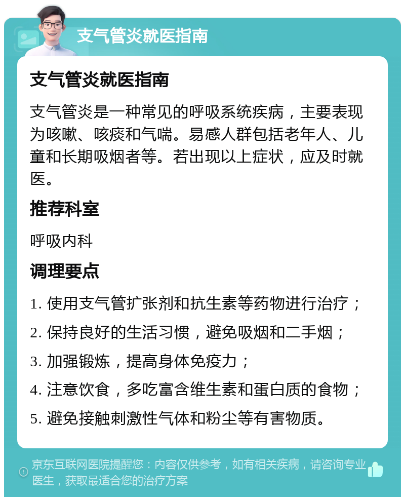 支气管炎就医指南 支气管炎就医指南 支气管炎是一种常见的呼吸系统疾病，主要表现为咳嗽、咳痰和气喘。易感人群包括老年人、儿童和长期吸烟者等。若出现以上症状，应及时就医。 推荐科室 呼吸内科 调理要点 1. 使用支气管扩张剂和抗生素等药物进行治疗； 2. 保持良好的生活习惯，避免吸烟和二手烟； 3. 加强锻炼，提高身体免疫力； 4. 注意饮食，多吃富含维生素和蛋白质的食物； 5. 避免接触刺激性气体和粉尘等有害物质。