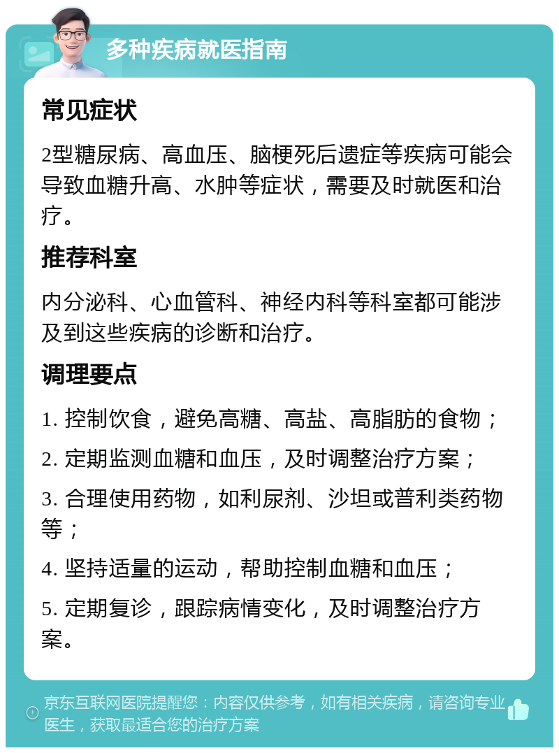 多种疾病就医指南 常见症状 2型糖尿病、高血压、脑梗死后遗症等疾病可能会导致血糖升高、水肿等症状，需要及时就医和治疗。 推荐科室 内分泌科、心血管科、神经内科等科室都可能涉及到这些疾病的诊断和治疗。 调理要点 1. 控制饮食，避免高糖、高盐、高脂肪的食物； 2. 定期监测血糖和血压，及时调整治疗方案； 3. 合理使用药物，如利尿剂、沙坦或普利类药物等； 4. 坚持适量的运动，帮助控制血糖和血压； 5. 定期复诊，跟踪病情变化，及时调整治疗方案。