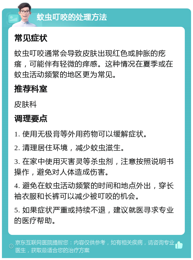 蚊虫叮咬的处理方法 常见症状 蚊虫叮咬通常会导致皮肤出现红色或肿胀的疙瘩，可能伴有轻微的痒感。这种情况在夏季或在蚊虫活动频繁的地区更为常见。 推荐科室 皮肤科 调理要点 1. 使用无极膏等外用药物可以缓解症状。 2. 清理居住环境，减少蚊虫滋生。 3. 在家中使用灭害灵等杀虫剂，注意按照说明书操作，避免对人体造成伤害。 4. 避免在蚊虫活动频繁的时间和地点外出，穿长袖衣服和长裤可以减少被叮咬的机会。 5. 如果症状严重或持续不退，建议就医寻求专业的医疗帮助。