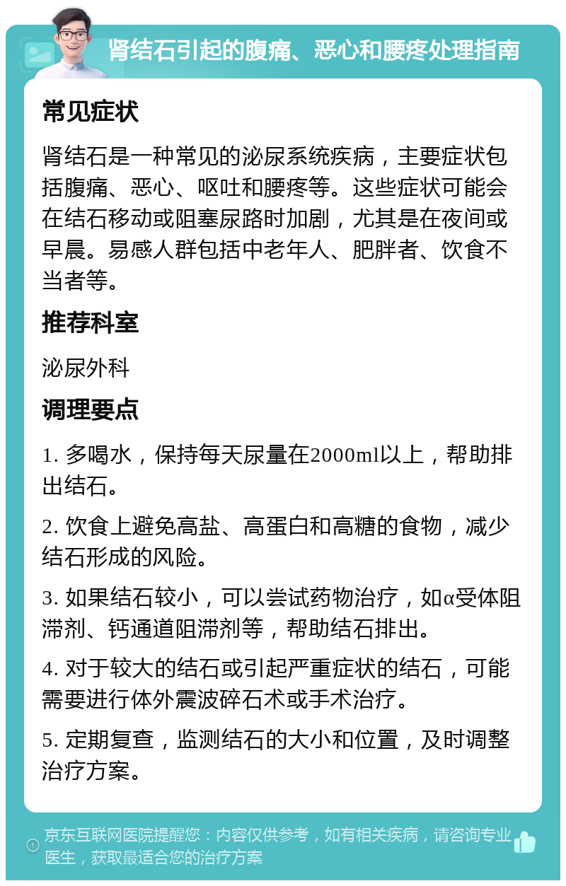 肾结石引起的腹痛、恶心和腰疼处理指南 常见症状 肾结石是一种常见的泌尿系统疾病，主要症状包括腹痛、恶心、呕吐和腰疼等。这些症状可能会在结石移动或阻塞尿路时加剧，尤其是在夜间或早晨。易感人群包括中老年人、肥胖者、饮食不当者等。 推荐科室 泌尿外科 调理要点 1. 多喝水，保持每天尿量在2000ml以上，帮助排出结石。 2. 饮食上避免高盐、高蛋白和高糖的食物，减少结石形成的风险。 3. 如果结石较小，可以尝试药物治疗，如α受体阻滞剂、钙通道阻滞剂等，帮助结石排出。 4. 对于较大的结石或引起严重症状的结石，可能需要进行体外震波碎石术或手术治疗。 5. 定期复查，监测结石的大小和位置，及时调整治疗方案。