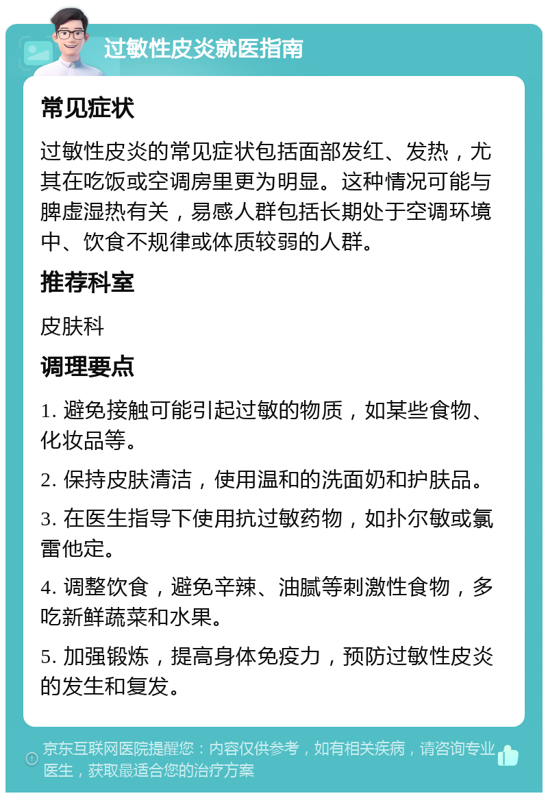 过敏性皮炎就医指南 常见症状 过敏性皮炎的常见症状包括面部发红、发热，尤其在吃饭或空调房里更为明显。这种情况可能与脾虚湿热有关，易感人群包括长期处于空调环境中、饮食不规律或体质较弱的人群。 推荐科室 皮肤科 调理要点 1. 避免接触可能引起过敏的物质，如某些食物、化妆品等。 2. 保持皮肤清洁，使用温和的洗面奶和护肤品。 3. 在医生指导下使用抗过敏药物，如扑尔敏或氯雷他定。 4. 调整饮食，避免辛辣、油腻等刺激性食物，多吃新鲜蔬菜和水果。 5. 加强锻炼，提高身体免疫力，预防过敏性皮炎的发生和复发。