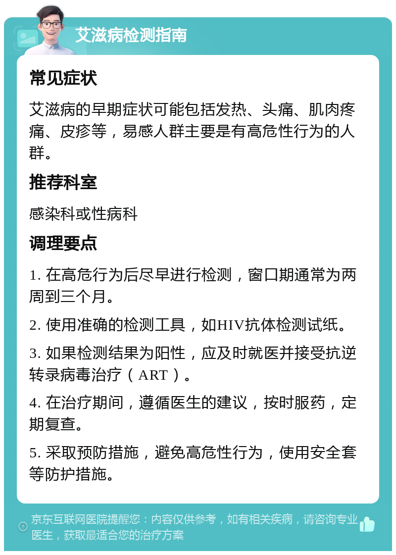 艾滋病检测指南 常见症状 艾滋病的早期症状可能包括发热、头痛、肌肉疼痛、皮疹等，易感人群主要是有高危性行为的人群。 推荐科室 感染科或性病科 调理要点 1. 在高危行为后尽早进行检测，窗口期通常为两周到三个月。 2. 使用准确的检测工具，如HIV抗体检测试纸。 3. 如果检测结果为阳性，应及时就医并接受抗逆转录病毒治疗（ART）。 4. 在治疗期间，遵循医生的建议，按时服药，定期复查。 5. 采取预防措施，避免高危性行为，使用安全套等防护措施。