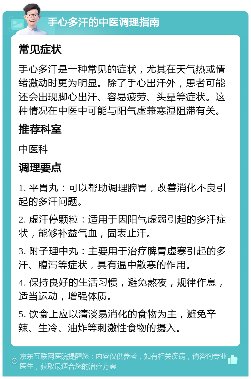 手心多汗的中医调理指南 常见症状 手心多汗是一种常见的症状，尤其在天气热或情绪激动时更为明显。除了手心出汗外，患者可能还会出现脚心出汗、容易疲劳、头晕等症状。这种情况在中医中可能与阳气虚兼寒湿阻滞有关。 推荐科室 中医科 调理要点 1. 平胃丸：可以帮助调理脾胃，改善消化不良引起的多汗问题。 2. 虚汗停颗粒：适用于因阳气虚弱引起的多汗症状，能够补益气血，固表止汗。 3. 附子理中丸：主要用于治疗脾胃虚寒引起的多汗、腹泻等症状，具有温中散寒的作用。 4. 保持良好的生活习惯，避免熬夜，规律作息，适当运动，增强体质。 5. 饮食上应以清淡易消化的食物为主，避免辛辣、生冷、油炸等刺激性食物的摄入。