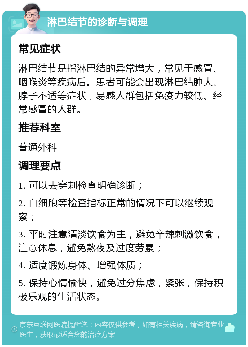 淋巴结节的诊断与调理 常见症状 淋巴结节是指淋巴结的异常增大，常见于感冒、咽喉炎等疾病后。患者可能会出现淋巴结肿大、脖子不适等症状，易感人群包括免疫力较低、经常感冒的人群。 推荐科室 普通外科 调理要点 1. 可以去穿刺检查明确诊断； 2. 白细胞等检查指标正常的情况下可以继续观察； 3. 平时注意清淡饮食为主，避免辛辣刺激饮食，注意休息，避免熬夜及过度劳累； 4. 适度锻炼身体、增强体质； 5. 保持心情愉快，避免过分焦虑，紧张，保持积极乐观的生活状态。