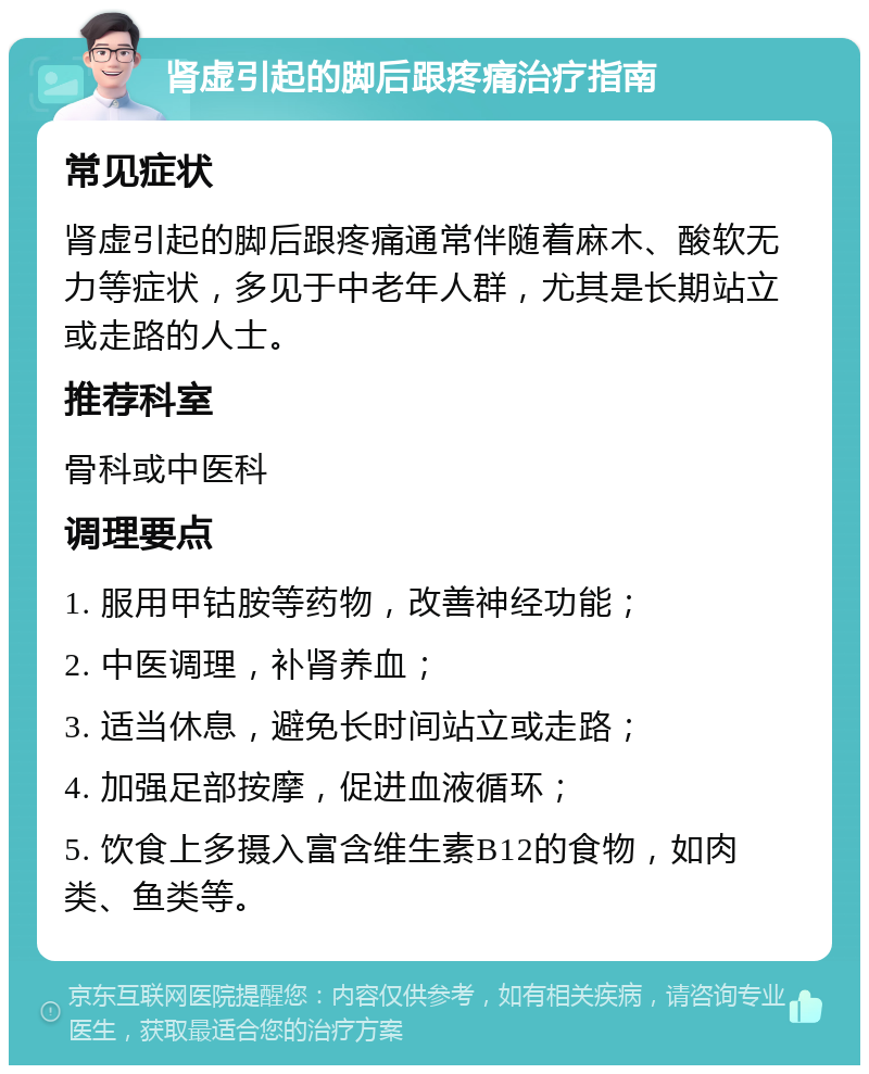 肾虚引起的脚后跟疼痛治疗指南 常见症状 肾虚引起的脚后跟疼痛通常伴随着麻木、酸软无力等症状，多见于中老年人群，尤其是长期站立或走路的人士。 推荐科室 骨科或中医科 调理要点 1. 服用甲钴胺等药物，改善神经功能； 2. 中医调理，补肾养血； 3. 适当休息，避免长时间站立或走路； 4. 加强足部按摩，促进血液循环； 5. 饮食上多摄入富含维生素B12的食物，如肉类、鱼类等。