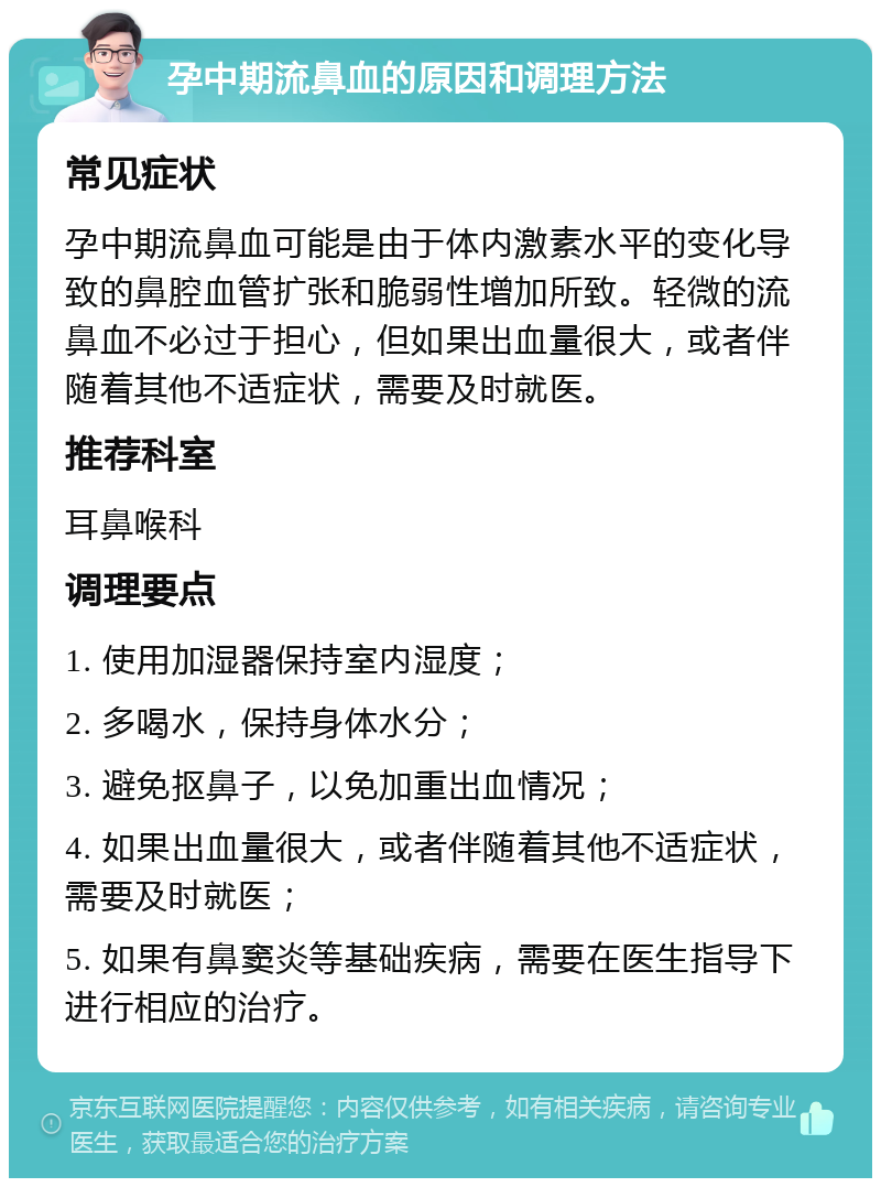 孕中期流鼻血的原因和调理方法 常见症状 孕中期流鼻血可能是由于体内激素水平的变化导致的鼻腔血管扩张和脆弱性增加所致。轻微的流鼻血不必过于担心，但如果出血量很大，或者伴随着其他不适症状，需要及时就医。 推荐科室 耳鼻喉科 调理要点 1. 使用加湿器保持室内湿度； 2. 多喝水，保持身体水分； 3. 避免抠鼻子，以免加重出血情况； 4. 如果出血量很大，或者伴随着其他不适症状，需要及时就医； 5. 如果有鼻窦炎等基础疾病，需要在医生指导下进行相应的治疗。