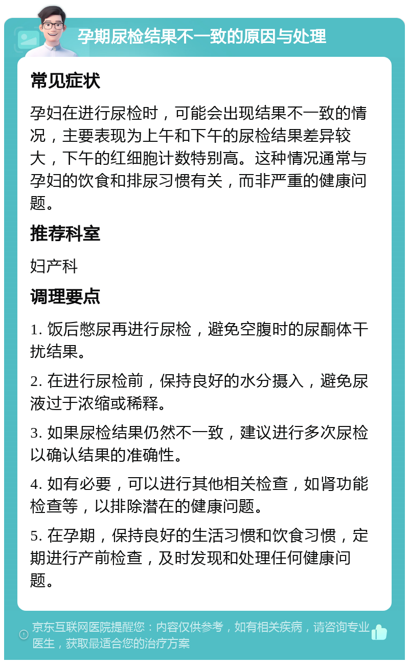 孕期尿检结果不一致的原因与处理 常见症状 孕妇在进行尿检时，可能会出现结果不一致的情况，主要表现为上午和下午的尿检结果差异较大，下午的红细胞计数特别高。这种情况通常与孕妇的饮食和排尿习惯有关，而非严重的健康问题。 推荐科室 妇产科 调理要点 1. 饭后憋尿再进行尿检，避免空腹时的尿酮体干扰结果。 2. 在进行尿检前，保持良好的水分摄入，避免尿液过于浓缩或稀释。 3. 如果尿检结果仍然不一致，建议进行多次尿检以确认结果的准确性。 4. 如有必要，可以进行其他相关检查，如肾功能检查等，以排除潜在的健康问题。 5. 在孕期，保持良好的生活习惯和饮食习惯，定期进行产前检查，及时发现和处理任何健康问题。