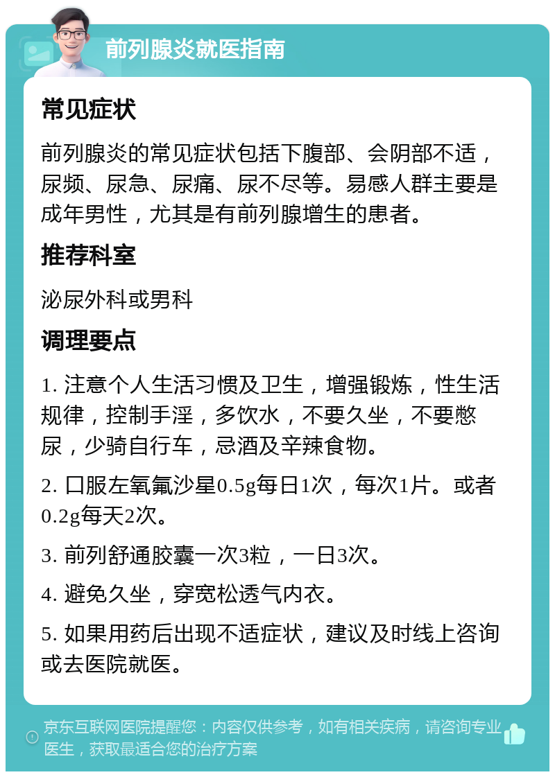 前列腺炎就医指南 常见症状 前列腺炎的常见症状包括下腹部、会阴部不适，尿频、尿急、尿痛、尿不尽等。易感人群主要是成年男性，尤其是有前列腺增生的患者。 推荐科室 泌尿外科或男科 调理要点 1. 注意个人生活习惯及卫生，增强锻炼，性生活规律，控制手淫，多饮水，不要久坐，不要憋尿，少骑自行车，忌酒及辛辣食物。 2. 口服左氧氟沙星0.5g每日1次，每次1片。或者0.2g每天2次。 3. 前列舒通胶囊一次3粒，一日3次。 4. 避免久坐，穿宽松透气内衣。 5. 如果用药后出现不适症状，建议及时线上咨询或去医院就医。